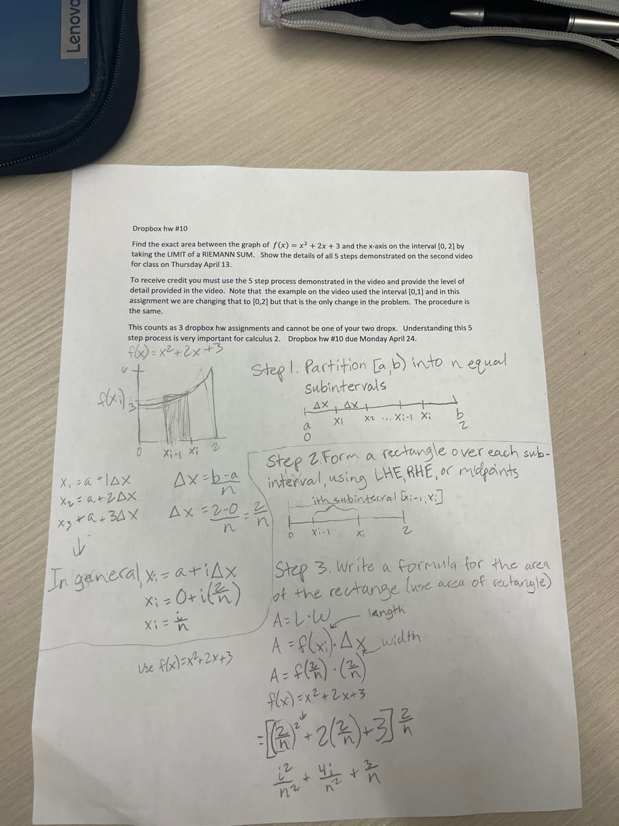 Lenova
Dropbox hw #10
Find the exact area between the graph of f(x) = x² + 2x + 3 and the x-axis on the interval [0, 2] by
taking the LIMIT of a RIEMANN SUM. Show the details of all 5 steps demonstrated on the second video
for class on Thursday April 13.
To receive credit you must use the 5 step process demonstrated in the video and provide the level of
detail provided in the video. Note that the example on the video used the interval [0,1] and in this
assignment we are changing that to [0,2] but that is the only change in the problem. The procedure is
the same.
This counts as 3 dropbox hw assignments and cannot be one of your two dropx. Understanding this 5
step process is very important for calculus 2. Dropbox hw # 10 due Monday April 24.
f(x)=x²+2x+3
ut
f(xi) 37
0
X₁ =a +1AX
Х2= а+ гах
x3 +9+34X
i
Xi- xi 2
Ax=b-a
n
Ax=2-0-2
In general x= a +iAx
xiotich)
X = -
=
Step 1. Partition [a,b) into n
Subintervals
AX AX+
XI
Use f(x)=x²+2x+3
n
a
O
0
xa... Xinh Xi
Xi-1
Step 2. Form a rectangle over each sub-
interval, using LHE, RHE, or midpoints
ith subinterval [x:-1, x)
Xi
equal
2
b
2
Step 3. Write a formula for the area
of the rectange luse area of rectangle)
langth
A=L·W₁₂_
A = f(xi). Ax__width
A = f(²)· (²)
f(x)=x²+2x+3
= [(*)* + 2 ( ² ) +3] ²
12 + 4 +