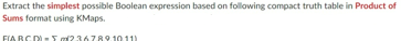 Extract the simplest possible Boolean expression based on following compact truth table in Product of
Sums format using KMaps.
FARCD-5236789.10.11)