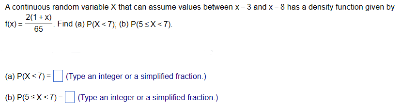 A continuous random variable X that can assume values between x = 3 and x = 8 has a density function given by
2(1+x)
f(x) =
Find (a) P(X <7); (b) P(5≤X<7).
65
|(a) P(X <7) = (Type an integer or a simplified fraction.)
(b) P(5≤X<7)=
(Type an integer or a simplified fraction.)