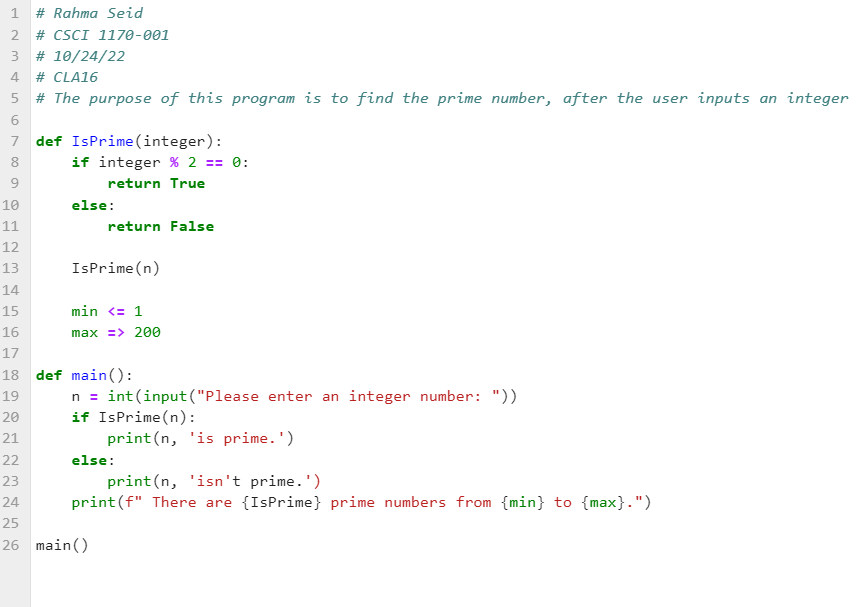 1 # Rahma Seid
NT
2 # CSCI 1170-001
3 # 10/24/22
4
# CLA16
5
# The purpose of this program is to find the prime number, after the user inputs an integer
6
7 def IsPrime (integer):
8
9
10
11
12
13
14
15
16
3556NTO
if integer % 2 == 0:
return True
else:
return False
IsPrime(n)
min <= 1
max => 200
17
18 def main():
19
20
21
n = int(input("Please enter an integer number: "))
if IsPrime(n):
print(n, 'is prime.')
22
23
24
25
26 main()
else:
print(n, 'isn't prime.')
print (f" There are {IsPrime} prime numbers from {min} to {max}.")