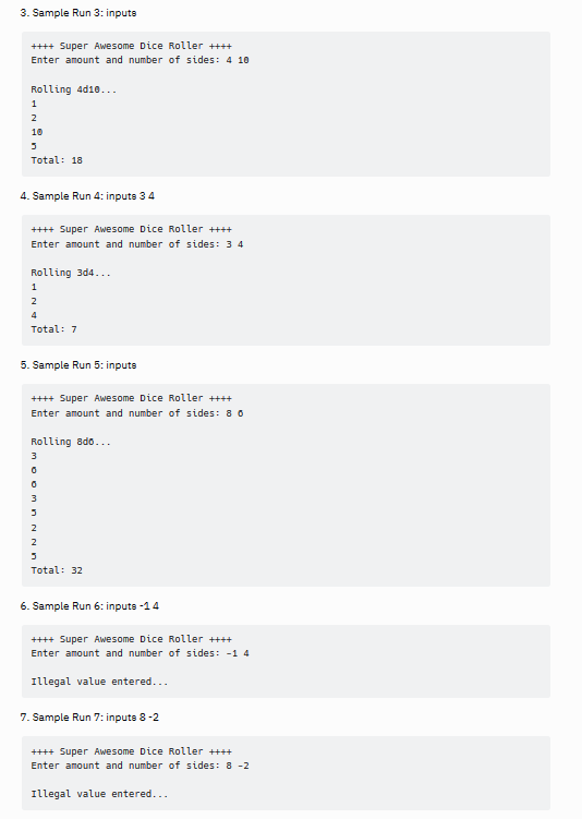 3. Sample Run 3: inputs
++++ Super Awesome Dice Roller ++++
Enter amount and number of sides: 4 10
Rolling 4d10...
1
2
10
3
Total: 18
4. Sample Run 4: inputs 3 4
++++ Super Awesome Dice Roller ++++
Enter amount and number of sides: 3 4
Rolling 3d4...
1
2
4
Total: 7
5. Sample Run 5: inputs
++++ Super Awesome Dice Roller ++++
Enter amount and number of sides: 8 6
Rolling ado...
3
moom n N ND
3
2
Total: 32
6. Sample Run 6: inpute -1 4
++++ Super Awesome Dice Roller ++++
Enter amount and number of sides: -14
Illegal value entered...
7. Sample Run 7: inputs 8-2
++++ Super Awesome Dice Roller ++++
Enter amount and number of sides: 8 -2
Illegal value entered...