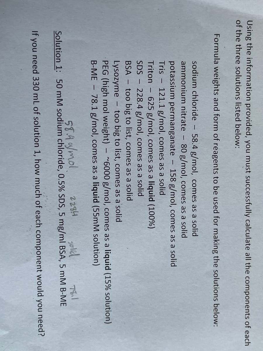 Using the information provided, you must successfully calculate all the components of each
of the three solutions listed below:
Formula weights and form of reagents to be used for making the solutions below:
sodium chloride 58.4 g/mol, comes as a solid
ammonium nitrate 80 g/mol, comes as a solid
potassium permanganate 158 g/mol, comes as a solid
Tris
121.1 g/mol, comes as a solid
Triton 625 g/mol, comes as a liquid (100%)
228.4 g/mol, comes as a solid
too big to list, comes as a solid
Lysozyme too big to list, comes as a solid
PEG (high mol weight)
~6000 g/mol, comes as a liquid (15% solution)
B-ME - 78.1 g/mol, comes as a liquid (55mM solution)
SDS
BSA
-
-
-
-
-
58.4 g/mol
Solution 1: 50 mM sodium chloride, 0.5% SDS, 5 mg/ml BSA, 5 mM B-ME
2284
solid
78.1
If you need 330 mL of solution 1, how much of each component would you need?