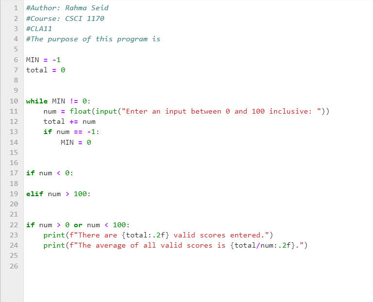 1 #Author: Rahma Seid
2 #Course: CSCI 1170
3 #CLA11
4 #The purpose of this program is
5
6 MIN = -1
7
total = 0
8
9
10 while MIN != 0:
11
12
13
num= float (input("Enter an input between 0 and 100 inclusive: "))
total += num
if num == -1:
MIN = 0
14
15
16
17 if num < 0:
18
19 elif num > 100:
20
21
22 if num > 0 or num < 100:
23
24
25
26
print (f"There are {total:.2f} valid scores entered.")
print (f"The average of all valid scores is {total/num: .2f}.")