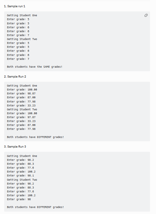 1. Sample run 1
Getting Student One
Enter grade: 5
Enter grade: 5
Enter grade: 0
Enter grade: 0
Enter grade: 7
Getting Student Two
Enter grade: 3
Enter grade: 3
Enter grade: 0
Enter grade: 0
Enter grade: 7
Both students have the SAME grades!
2. Sample Run 2
Getting Student One
Enter grade: 100.00
Enter grade: 98.87
Enter grade: 87.00
Enter grade: 77.98
Enter grade: 33.23
Getting Student Two
Enter grade: 100.00
Enter grade: 97.87
Enter grade: 33.23
Enter grade: 87.00
Enter grade: 77.98
Both students have DIFFERENT grades!
3. Sample Run 3
Getting Student One
Enter grade: 98.2
Enter grade: 88.3
Enter grade: 77.0
Enter grade: 100.2
Enter grade: 98.1
Getting Student Two
Enter grade: 98.2
Enter grade: 88.3
Enter grade: 77.0
Enter grade: 100.2
Enter grade: 98
Both students have DIFFERENT grades!