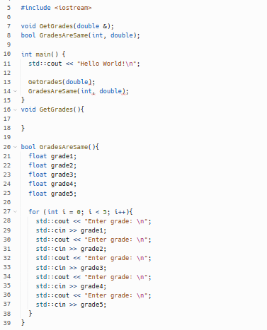 3 #include <iostream>
0
7
8
9
10
11
12
13
14
15
10
17
18
19
27 v
28
29
30
31
32
ww
20 bool GradesAreSame(){
21
float grade1;
22
float grade2;
23
float grade3;
24
float grade4;
23
float grade5;
20
33
34
35
wwww
void GetGrades (double &);
bool GradesAreSame(int, double);
30
37
38
39
int main() {
std::cout << "Hello World!\n";
GetGrades (double);
GradesAreSame(int, double);
}
void GetGrades (){
}
}
for (int i = 0; i < 5; i++){
std::cout<<"Enter grade: \n";
std::cin>> grade1;
std::cout << "Enter grade: \n";
std::cin>> grade2;
std::cout<<"Enter
grade: \n";
std::cin>> grade3;
std::cout<<"Enter
grade: \n";
std::cin>> grade4;
std::cout << "Enter grade: \n";
std::cin>> grades;
}