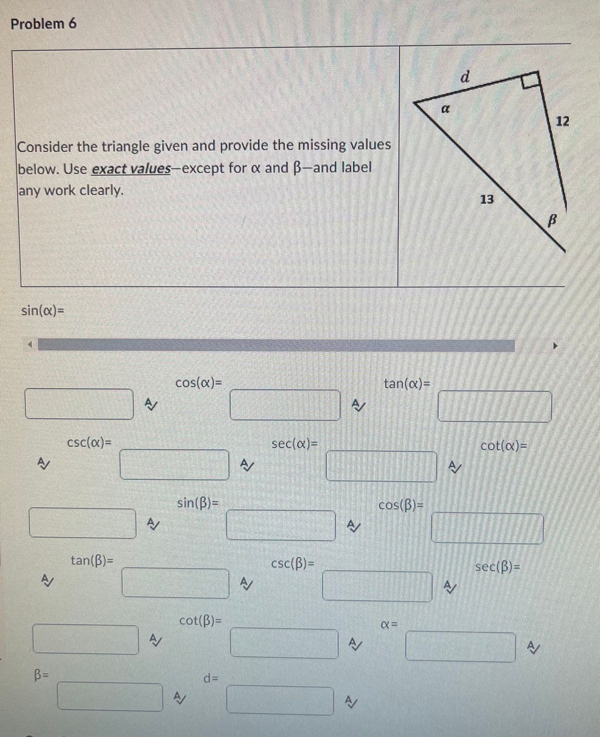 Problem 6
d.
12
Consider the triangle given and provide the missing values
below. Use exact values-except for a and B-and label
any work clearly.
13
sin(x)=
cos(x)=
tan(x)=
csc(x)=
sec(a)3D
cot(x)=
sin(B)=
cos(B)=
tan(B)=
csc(B)3=
sec(B)=
cot(B)=
B=
%3D
