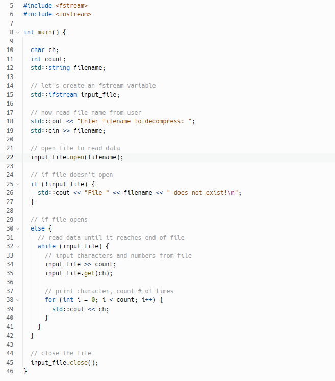 567
8
9
10
11
12
13
14
15
16
17
18
19
20
21
22
23
24
25
26
27
28
29
30 ✓
31
32 ✓
33
34
35
36
37
38
39
40
= 42 45 4 45 46
41
43
44
#include <fstream>
#include <iostream>
int main() {
}
char ch;
int count;
std::string filename;
// let's create an fstream variable
std::ifstream input_file;
// now read file name from user
std::cout << "Enter filename to decompress:
std::cin>> filename;
// open file to read data
input_file.open(filename);
// if file doesn't open
if (!input_file) {
std::cout << "File " << filename << "does not exist!\n";
}
// if file opens
else {
}
// read data until it reaches end of file
while (input_file) {
// input characters and numbers from file
input_file >> count;
input_file.get(ch);
}
// print character, count # of times
for (int i = 0; i < count; i++) {
std::cout << ch;
}
// close the file
input_file.close();