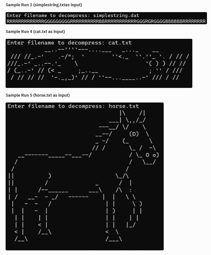 Sample Run 3 (simplestring.txtas input)
Enter filename to decompress: simplestring.dat
RRRRRRRRRRRRRGGGGGGGGGRRRRRRRRRRBBRRRRRRRRRRRGGGRGRGGGGBBBBBBRRRRRRRR
Sample Run 4 (cat.txt as input)
Enter filename to decompress: cat.txt
/// //_.-' .-/";
///_.-'
|/ (_..-' // (<
/ // // // `-. ‚_)' // /
Sample Run 5 (horse.txt as input)
Enter filename to decompress:
)
-/
horse.txt
|\ /\
__--/
---/ \/
\,,/_
(_
LA
/\
D
||
/___\
/ I
(D) 1
\_ / -1
/ \_ 0 0)
/
\__/
.
/ // /
'( ) ) // //
; `` / ///
/// / //
.:
I
||
|_/