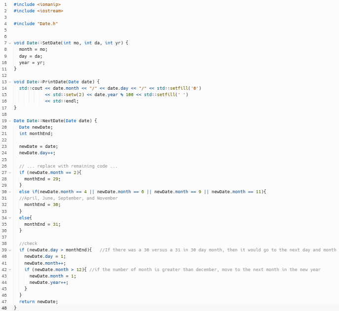 1 #include <iomanip>
2 #include <iostream>
3
4 #include "Date.h"
3
0
7 ✓ void Date::SetDate(int mo, int da, int yr) {
8
9
10
11
12
13
14
15
10
17
18
19 Date Date::NextDate(Date date) {
20
21
22
23
24
25
20
27
28
29
30-
31
32
33
34 v
35
30
37
38
39
40
939959
41
42
43
44
45
40
47
48
}
month = mo;
day = da;
year = yr;
void Date::PrintDate(Date date) {
std::cout<<date.month <<"/" <<date.day <<"/" << std::setfill('0')
<<< std::setw(2) <<date.year 100 << std::setfill(' ')
<<< std::endl;
}
}
Date newDate;
int monthEnd;
newDate= date;
newDate.day++;
// ... replace with remaining code
if (newDate.month == 2){
monthEnd = 29;
}
else if(newDate.month == 4 || newDate.month == 6 || newDate.month == 9 || newDate.month == 11){
//April, June, September, and November
monthEnd = 30;
}
else{
}
monthEnd = 31;
//check
if (newDate.day> monthEnd){ //If there was a 30 versus a 31 in 30 day month, then it would go to the next day and month
newDate.day = 1;
newDate.month++;
if (newDate.month > 12){ //if the number of month is greater than december, move to the next month in the new year
newDate.month = 1;
newDate.year++;
}
}
return newDate;