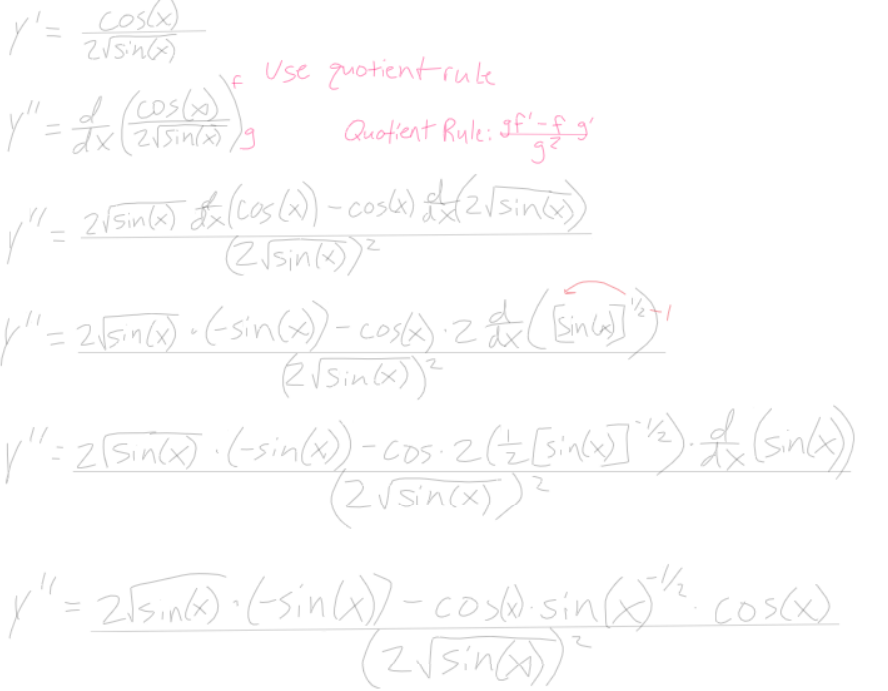 cos(x)
2√sin(x)
Y'=
Y" = £x (2056) )
=,,^
Use quotient rule
Quotient Rule: If 'g & g
√² = 2√sin(x) £x (cos(2) – cos(4x) + (2√sin(x)
(2√sin(x))²
|"=2 {sin (x) + (-sin(x) - cost): 2 & (En ca]]"}}'
(2√ Sin(x)) ²
1/
| ¹² = 2(sin(x) · (-sin(x)) - cos: 2 (Z [sin(x)] ¹2). (sin(x))
%%
(2√sin(x)
y"= 2√sin(x) · (-sin(x)) - cos(d.sin(x)¹½. cos(x)
(2√sin(x)
2