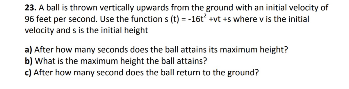 23. A ball is thrown vertically upwards from the ground with an initial velocity of
96 feet per second. Use the function s (t) = -16t +vt +s where v is the initial
velocity and s is the initial height
a) After how many seconds does the ball attains its maximum height?
b) What is the maximum height the ball attains?
c) After how many second does the ball return to the ground?
