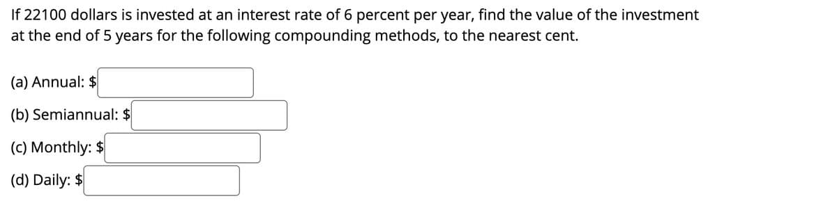 If 22100 dollars is invested at an interest rate of 6 percent per year, find the value of the investment
at the end of 5 years for the following compounding methods, to the nearest cent.
(a) Annual: $
(b) Semiannual: $
(c) Monthly: $
(d) Daily: $
