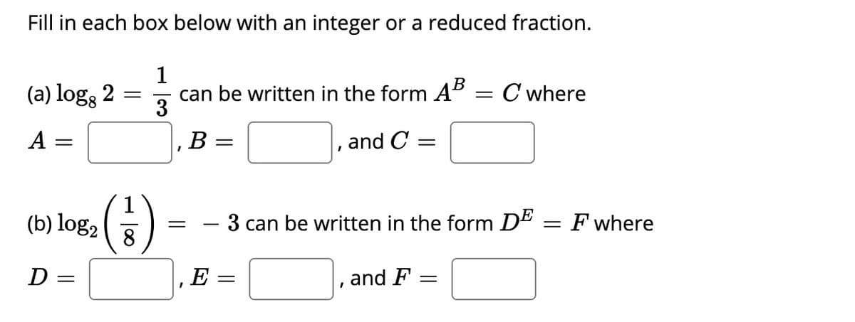 Fill in each box below with an integer or a reduced fraction.
1
can be written in the form AB
3
(a) logs 2
= C where
A
B
and C =
(€)
(b) log2
3 can be written in the form D" = F where
8
D =
E
and F
