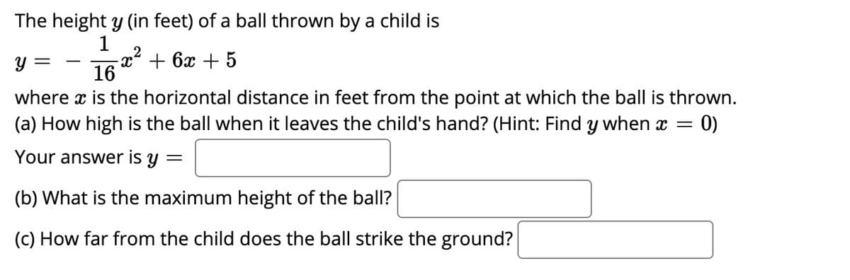 The height y (in feet) of a ball thrown by a child is
1
2
x² + 6x + 5
16
Y =
-
where x is the horizontal distance in feet from the point at which the ball is thrown.
(a) How high is the ball when it leaves the child's hand? (Hint: Find y when x = 0)
Your answer is y
(b) What is the maximum height of the ball?
(c) How far from the child does the ball strike the ground?
