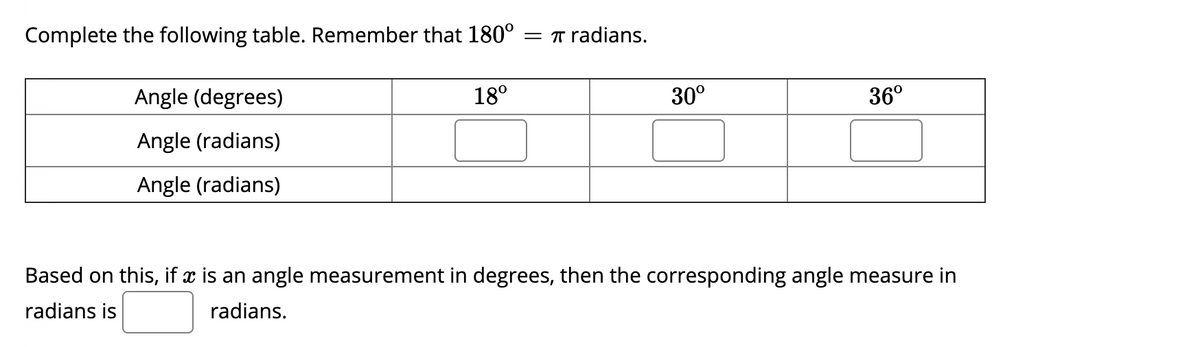 Complete the following table. Remember that 180°
= T radians.
Angle (degrees)
18°
30°
36°
Angle (radians)
Angle (radians)
Based on this, if x is an angle measurement in degrees, then the corresponding angle measure in
radians is
radians.
