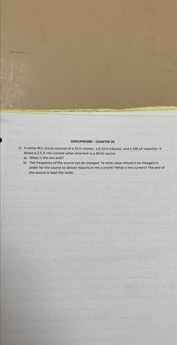 GROUPWORK-CHAPTER 26
1) A series RLC circuit consists of a 25 2 resistor, a 0.10 H inductor, and a 100 uF capacitor. It
draws a 2.5 Arms current when attached to a 60 Hz source
a) What is the rms em?
b)
The frequency of the source can be changed. To what value should it be changed in
order for the source to deliver maximum rms current? What is this current? The emt of
the source is kept the same.