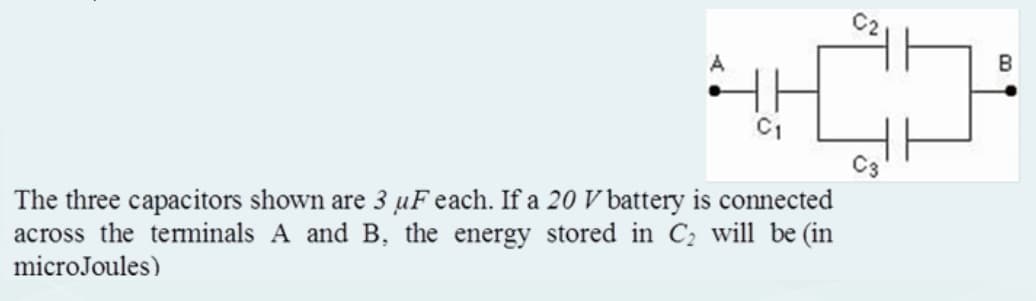 A
4.HO
C3
The three capacitors shown are 3 uF each. If a 20 V battery is connected
across the terminals A and B, the energy stored in C₂ will be (in
microJoules)
B