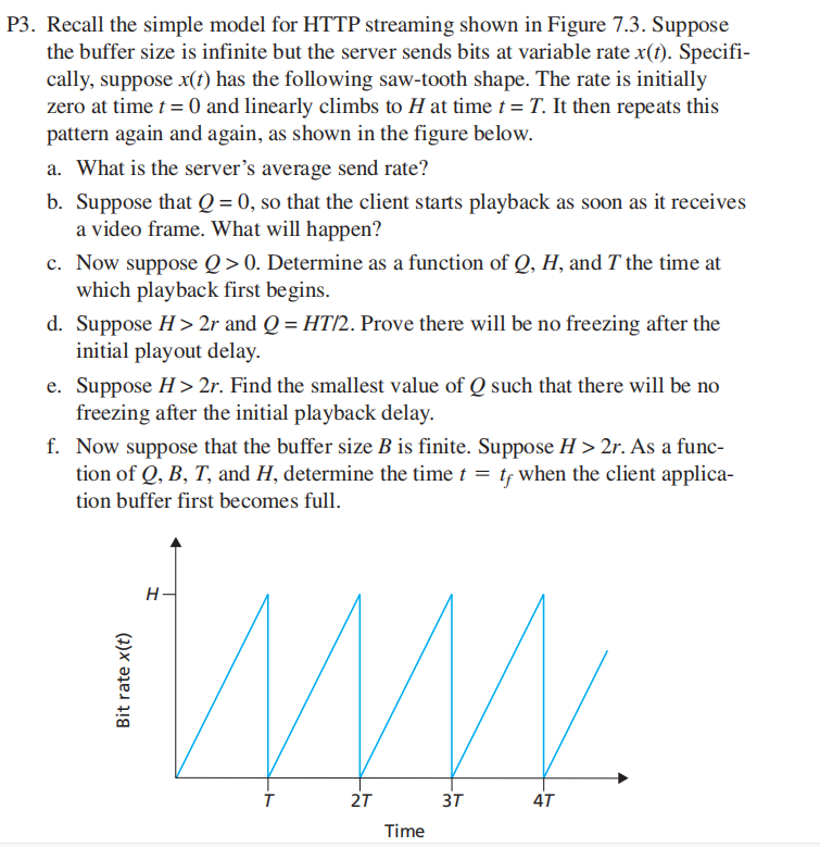 P3. Recall the simple model for HTTP streaming shown in Figure 7.3. Suppose
the buffer size is infinite but the server sends bits at variable rate x(t). Specifi-
cally, suppose x(t) has the following saw-tooth shape. The rate is initially
zero at time t = 0 and linearly climbs to H at time t = T. It then repeats this
pattern again and again, as shown in the figure below.
a. What is the server's average send rate?
b. Suppose that Q = 0, so that the client starts playback as soon as it receives
a video frame. What will happen?
c. Now suppose Q>0. Determine as a function of Q, H, and T the time at
which playback first begins.
d. Suppose H> 2r and Q = HT/2. Prove there will be no freezing after the
initial playout delay.
e. Suppose H> 2r. Find the smallest value of Q such that there will be no
freezing after the initial playback delay.
f. Now suppose that the buffer size B is finite. Suppose H > 2r. As a func-
tion of Q, B, T, and H, determine the time t = tf when the client applica-
tion buffer first becomes full.
H-
2T
3T
4T
Time
Bit rate x(t)
