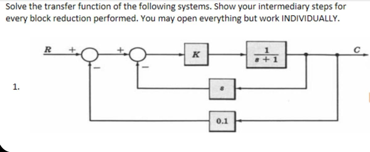 Solve the transfer function of the following systems. Show your intermediary steps for
every block reduction performed. You may open everything but work INDIVIDUALLY.
R
K
+1
1.
0.1
