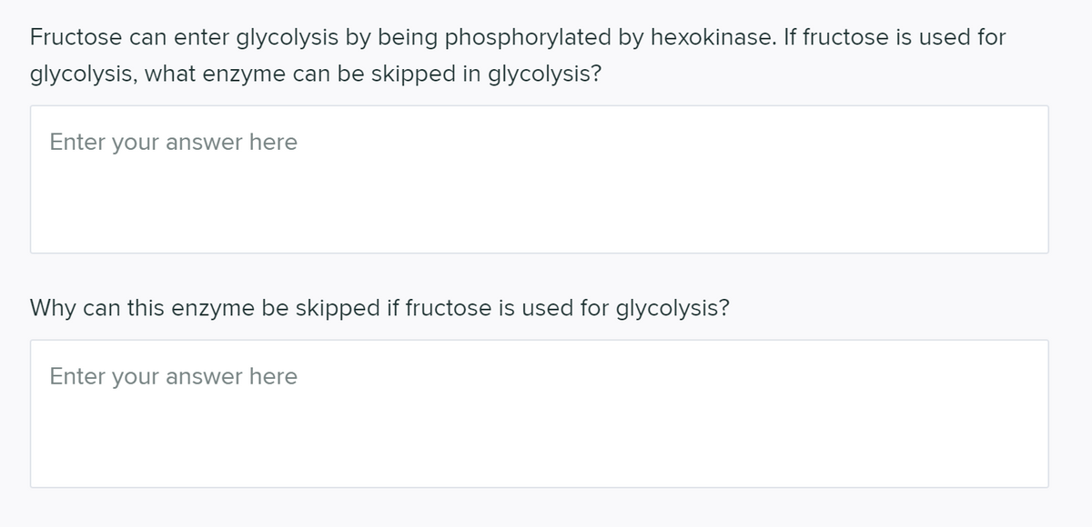 Fructose can enter glycolysis by being phosphorylated by hexokinase. If fructose is used for
glycolysis, what enzyme can be skipped in glycolysis?
Enter your answer here
Why can this enzyme be skipped if fructose is used for glycolysis?
Enter your answer here
