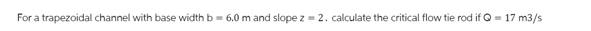 For a trapezoidal channel with base width b = 6.0 m and slope z = 2. calculate the critical flow tie rod if Q = 17 m3/s