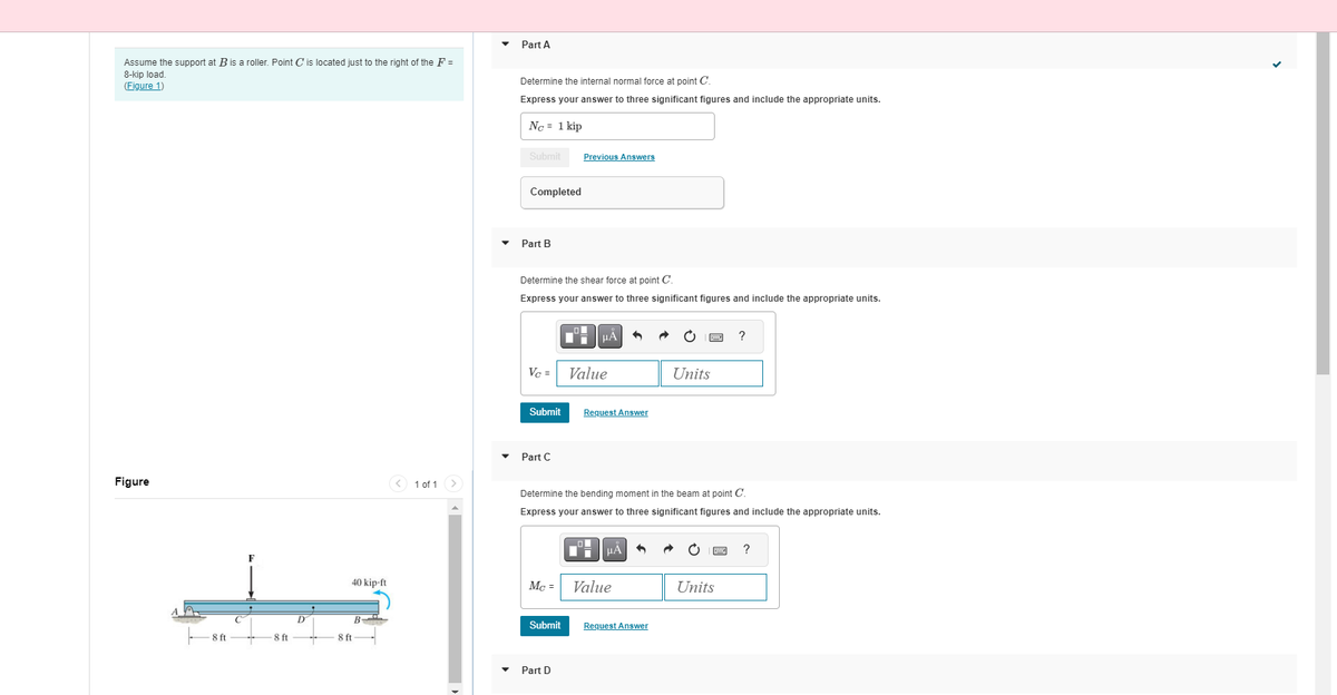 Assume the support at B is roller. Point C' is located just to the right of the F =
8-kip load.
(Figure 1)
Figure
-8 ft
C
8 ft
D
40 kip-ft
8 ft
1 of 1
Part A
Determine the internal normal force at point C
Express your answer to three significant figures and include the appropriate units.
No = 1 kip
Submit
Completed
Part B
Determine the shear force at point C.
Express your answer to three significant figures and include the appropriate units.
Vc =
Submit
Part C
Mc =
Previous Answers
Submit
Part D
μA
Value
Request Answer
Determine the bending moment in the beam at point C.
Express your answer to three significant figures and include the appropriate units.
μA
Value
Units
Request Answer
?
Units
?