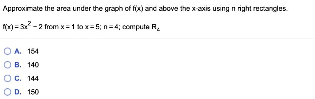 Approximate the area under the graph of f(x) and above the x-axis using n right rectangles.
f(x) = 3x - 2 from x =1 to x = 5; n= 4; compute R4
O A. 154
В. 140
С. 144
O D. 150
