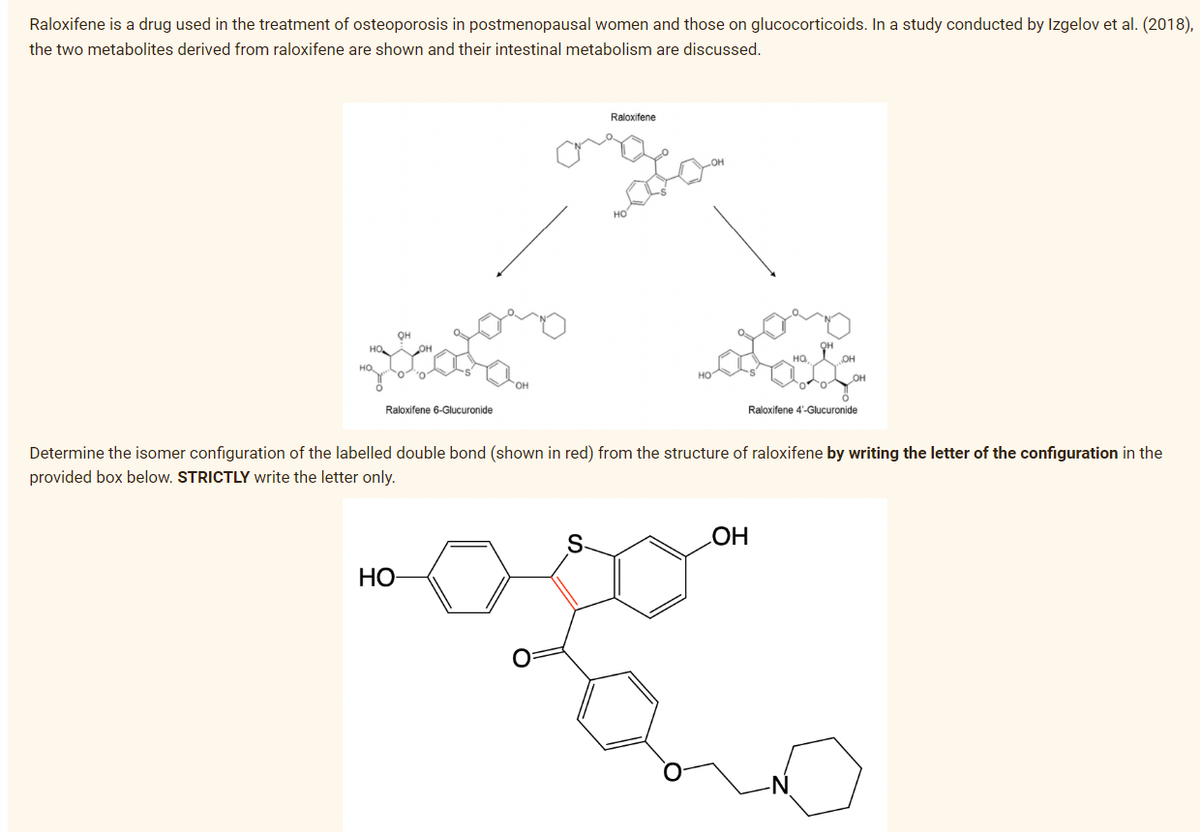 Raloxifene is a drug used in the treatment of osteoporosis in postmenopausal women and those on glucocorticoids. In a study conducted by Izgelov et al. (2018),
the two metabolites derived from raloxifene are shown and their intestinal metabolism are discussed.
он
Raloxifene 6-Glucuronide
HO
Raloxifene
onge
HQ.
OH
OH
OH
Raloxifene 4'-Glucuronide
Determine the isomer configuration of the labelled double bond (shown in red) from the structure of raloxifene by writing the letter of the configuration in the
provided box below. STRICTLY write the letter only.