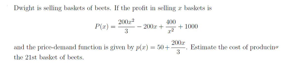 Dwight is selling baskets of beets. If the profit in selling a baskets is
200x²
P(x) =
200x +
400
x²
+1000
3
200x
and the price-demand function is given by p(x) = 50+
3
the 21st basket of beets.
=
Estimate the cost of producing