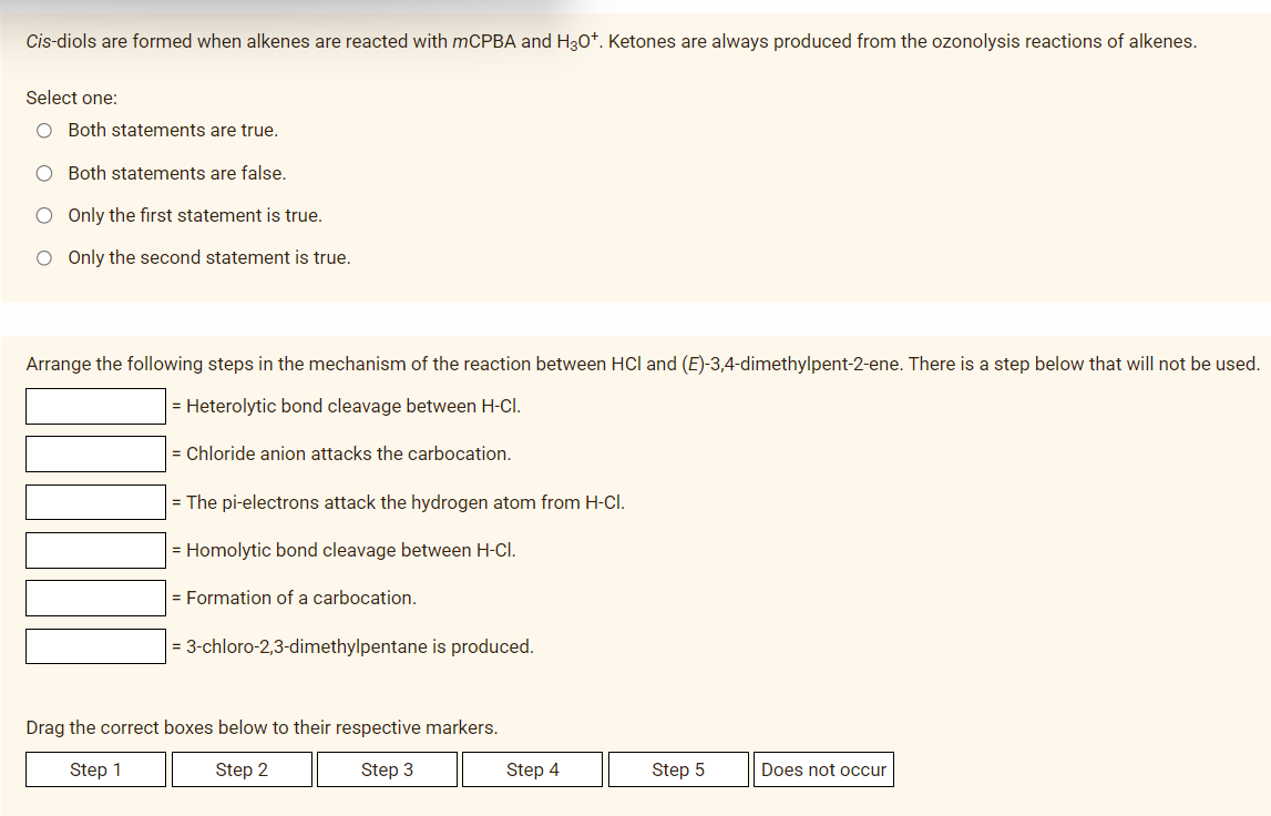 Cis-diols are formed when alkenes are reacted with mCPBA and H3O+. Ketones are always produced from the ozonolysis reactions of alkenes.
Select one:
O Both statements are true.
O Both statements are false.
O Only the first statement is true.
O Only the second statement is true.
Arrange the following steps in the mechanism of the reaction between HCl and (E)-3,4-dimethylpent-2-ene. There is a step below that will not be used.
= Heterolytic bond cleavage between H-CI.
= Chloride anion attacks the carbocation.
= The pi-electrons attack the hydrogen atom from H-CI.
= Homolytic bond cleavage between H-CI.
= Formation of a carbocation.
3-chloro-2,3-dimethylpentane is produced.
Drag the correct boxes below to their respective markers.
Step 1
Step 2
Step 3
Step 4
Step 5
Does not occur