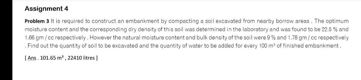 Assignment 4
Problem 3 It is required to construct an embankment by compacting a soil excavated from nearby borrow areas. The optimum
moisture content and the corresponding dry density of this soil was determined in the laboratory and was found to be 22.5 % and
1.66 gm / cc respectively. However the natural moisture content and bulk density of the soil were 9 % and 1.78 gm/cc respectively
. Find out the quantity of soil to be excavated and the quantity of water to be added for every 100 m3 of finished embankment.
[ Ans. 101.65 m3 , 22410 litres ]
