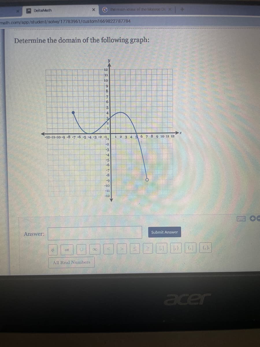 DeltaMath
math.com/app/student/solve/17783961/custom1669822787784
Determine the domain of the following graph:
Answer:
X G the main idons of the Monroe Do X
O
or
All Real Numbers
-12-11-10-9-8-7-6-5 -4 -3 -2 -1
-2
-3
-4
12
11
10
80
9
8
7
6
5
4
3
2
-5
-6
-7
-8
-9
-10
-11
-12
<
1 2 3 4 5 6 7 8 9 10 11 12
>
Submit Answer
+
(₁)
acer
8