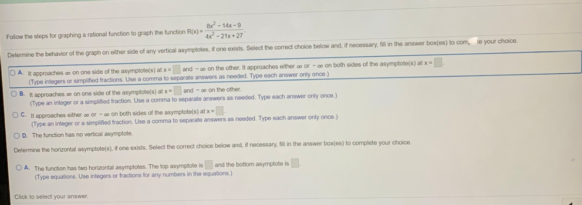 8x? - 14x -9
Follow the steps for graphing a rational function to graph the function R(x) =
4x? - 21x +27
Determine the behavior of the graph on either side of any vertical asymptotes, if one exists. Select the correct choice below and, if necessary, fill in the answer box(es) to com
te your choice.
O A. It approaches o on one side of the asymptote(s) at x =
(Type integers or simplified fractions. Use a comma to separate answers as needed. Type each answer only once.)
and - 00 on the other. It approaches either oo or - 00 on both sides of the asymptote(s) at x =
O B. It approaches oo on one side of the asymptote(s) at x =
(Type an integer or a simplified fraction. Use a comma to separate answers as needed. Type each answer only once.)
and - 00 on the other.
O C. It approaches either oo or - 00 on both sides of the asymptote(s) at x =
(Type an integer or a simplified fraction. Use a comma to separate answers as needed. Type each answer only once.)
O D. The function has no vertical asymptote.
Determine the horizontal asymptote(s), if one exists. Select the correct choice below and, if necessary, fill in the answer box(es) to complete your choice.
O A. The function has two horizontal asymptotes. The top asymptote is
(Type equations. Use integers or fractions for any numbers in the equations.)
and the bottom asymptote is
Click to select your answer.
