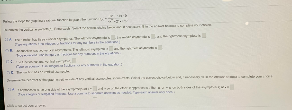 8x? - 14x - 9
Follow the steps for graphing a rational function to graph the function R(x) =
4x2 - 21x+ 27
Determine the vertical asymptote(s), if one exists. Select the correct choice below and, if necessary, fill in the answer box(es) to complete your choice.
the middle asymptote is
and the rightmost asymptote is
O A. The function has three vertical asymptotes. The leftmost asymptote is
(Type equations. Use integers or fractions for any numbers in the equations.)
O B. The function has two vertical asymptotes. The leftmost asymptote is
(Type equations. Use integers or fractions for any numbers in the equations.)
and the rightmost asymptote is
O C. The function has one vertical asymptote,
(Type an equation. Use integers or fractions for any numbers in the equation.)
O D. The function has no vertical asymptote.
Determine the behavior of the graph on either side of any vertical asymptotes, if one exists. Select the correct choice below and, if necessary, fill in the answer box(es) to complete your choice.
and - 0 on the other. It approaches either oo or - o on both sides of the asymptote(s) at x =
O A. It approaches o on one side of the asymptote(s) at x =
(Type integers or simplified fractions. Use a comma to separate answers as needed. Type each answer only once.)
Click to select your answer.
