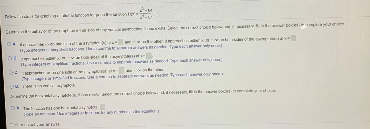 x - 64
Follow the steps for graphing a rational function to graph the function H(x) =
xA-81
Determine the behavior of the graph on either side of any vertical asymptotes, if one exists. Select the correct choice below and, if necessary, fill in the answer box(es) tr complete your choice.
and - o on the other. It approaches either o0 or - 0o on both sides of the asymptote(s) at x =
O A. It approaches o on one side of the asymptote(s) at x =
(Type integers or simplified fractions. Use a comma to separate answers as needed. Type each answer only once.)
O B. It approaches either o0 or - 00 on both sides of the asymptote(s) at x =
(Type integers or simplified fractions. Use a comma to separate answers as needed. Type each answer only once.)
O C. It approaches o on one side of the asymptote(s) at x =
(Type integers or simplified fractions. Use a comma to separate answers as needed. Type each answer only once.)
and - 00 on the other,
O D. There is no vertical asymptote.
Determine the horizontal asymptote(s), if one exists. Select the correct choice below and, if necessary, fill in the answer box(es) to complete your choice.
O A. The function has one horizontal asymptote,
(Type an equation. Use integers or fractions for any numbers in the equation.)
Click to select your answer.
