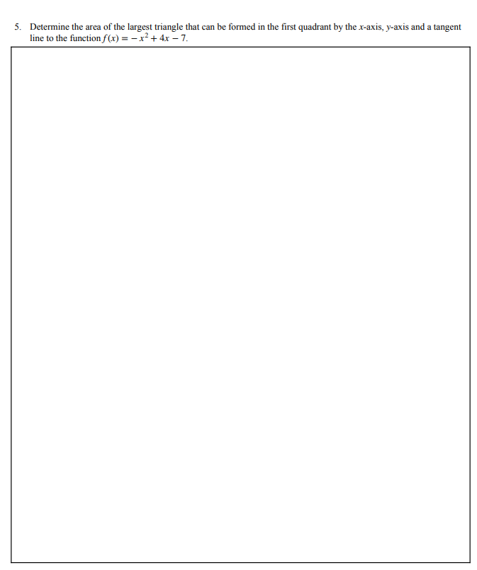 5. Determine the area of the largest triangle that can be formed in the first quadrant by the x-axis, y-axis and a tangent
line to the function f(x) = – x² + 4x – 7.
