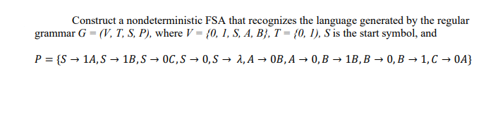 Construct a nondeterministic FSA that recognizes the language generated by the regular
grammar G = (V, T, S, P), where V = {0, 1, S, A, B}, T = {0, 1), S is the start symbol, and
P = {S → 1A, S→ 1B, S→ OC,S → 0,S→ 2, A → OB, A → 0, B → 1B, B → 0, B1, C → 04}