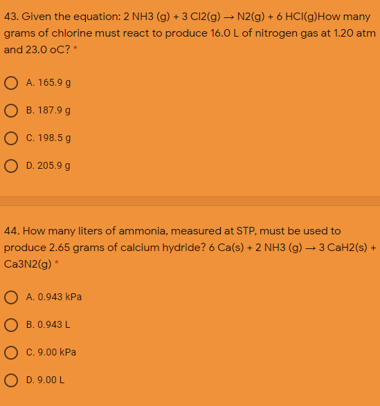 43. Given the equation: 2 NH3 (g) + 3 C12(g) → N2(g) + 6 HCI(g)How many
grams of chlorine must react to produce 16.0 L of nitrogen gas at 1.20 atm
and 23.0 oC? *
A. 165.9 g
В. 187.9 g
C. 198.5 g
O D. 205.9 g
44. How many liters of ammonia, measured at STP, must be used to
produce 2.65 grams of calcium hydride? 6 Ca(s) + 2 NH3 (g) → 3 CaH2(s) +
Ca3N2(g) *
A. 0.943 kPa
О В. 0.943 L
O c. 9.00 kPa
O D. 9.00 L
