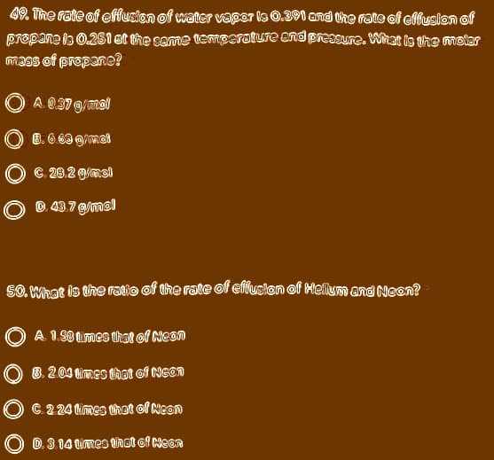 49. The rate of effusion of water vapor is 0.391 and tihe rate of effusion of
propane is 0.251 st the same temperature end preasure. What is the molar
mass of prepane?
A 0.37 g/mal
O 8. 6 69 g/mel
C. 28.2 g/mel
O ©
43.7 g/mel
SO. What is the ratio of the rate of effusten of Melium and Neen?
A 1.8 times that of Neon
O 8.204 imes that of Neon
C. 2 24 imes thet of Neon
O D. 3 14 times that of Neon
