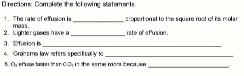 Directions: Complete the following statements.
1. The rate of effusion is,
proportional to the square root of its molar
mass.
2. Lighter gases have a
rate of effusion.
3. Effusion is
4. Grahams law refers specifically to
5. Oz effuse faster than CO2 in the same room because
