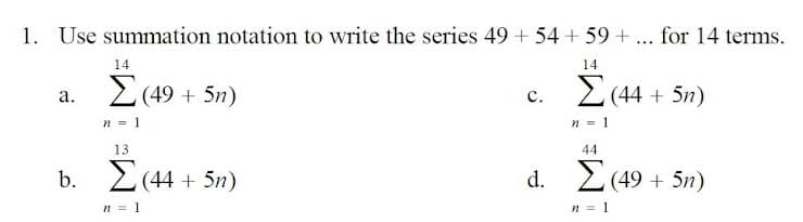 1. Use summation notation to write the series 49 + 54 + 59 + ... for 14 terms.
14
14
a. 2 (49 + 5n)
c. 2 (44 + 5n)
n = 1
n = 1
13
44
b. 2(44 + 5n)
d. 2(49 + 5n)
n = 1
n = 1
