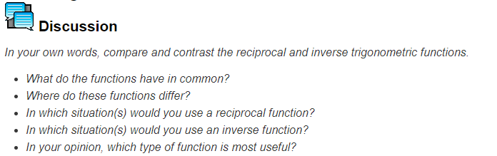 2
Discussion
In your own words, compare and contrast the reciprocal and inverse trigonometric functions.
• What do the functions have in common?
• Where do these functions differ?
• In which situation(s) would you use a reciprocal function?
• In which situation(s) would you use an inverse function?
In your opinion, which type of function is most useful?