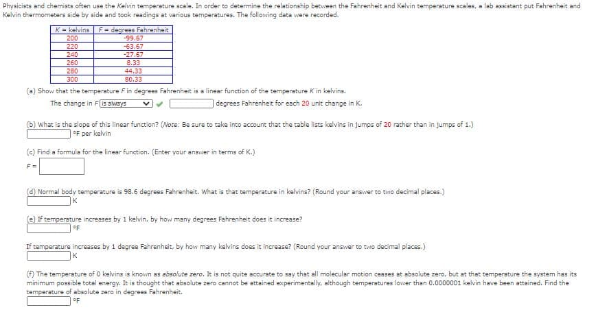 Physicists and chemists often use the Kelvin temperature scale. In order to determine the relationship between the Fahrenheit and Kelvin temperature scales, a lab assistant put Fahrenheit and
Kelvin thermometers side by side and took readings at various temperatures. The following data were recorded.
K = kelvins
F= degrees Fahrenheit
200
-99.67
-63.67
-27.67
8.33
220
240
260
280
44.33
300
80.33
(a) Show that the temperature F in degrees Fahrenheit is a linear function of the temperature K in kelvins.
The change in Fis always
degrees Fahrenheit for each 20 unit change in K.
(b) What is the slope of this linear function? (Note: Be sure to take into account that the table lists kelvins in jumps of 20 rather than in jumps of 1.)
°F per kelvin
(c) Find a formula for the linear function. (Enter your answer in terms of K.)
F =
(d) Normal body temperature is 98.6 degrees Fahrenheit. What is that temperature in kelvins? (Round your answer to two decimal places.)
K
(e) If temperature increases by 1 kelvin, by how many degrees Fahrenheit does it increase?
°F
If temperature increases by 1 degree Fahrenheit, by how many kelvins does it increase? (Round your answer to two decimal places.)
K
(f) The temperature of 0 kelvins is known as absolute zero. It is not quite accurate to say that all molecular motion ceases at absolute zero, but at that temperature the system has its
minimum possible total energy. It is thought that absolute zero cannot be attained experimentally, although temperatures lower than 0.0000001 kelvin have been attained. Find the
temperature of absolute zero in degrees Fahrenheit.
oF
