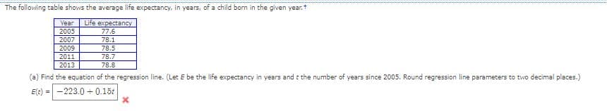 The following table shows the average life expectancy, in years, of a child born in the given year.t
Year
Life expectancy
2005
2007
77.6
78.1
78.5
2009
2011
2013
78.7
78.8
(a) Find the equation of the regression line. (Let E be the life expectancy in years and t the number of years since 2005. Round regression line parameters to two decimal places.)
E(t) = -223.0 + 0.15t
