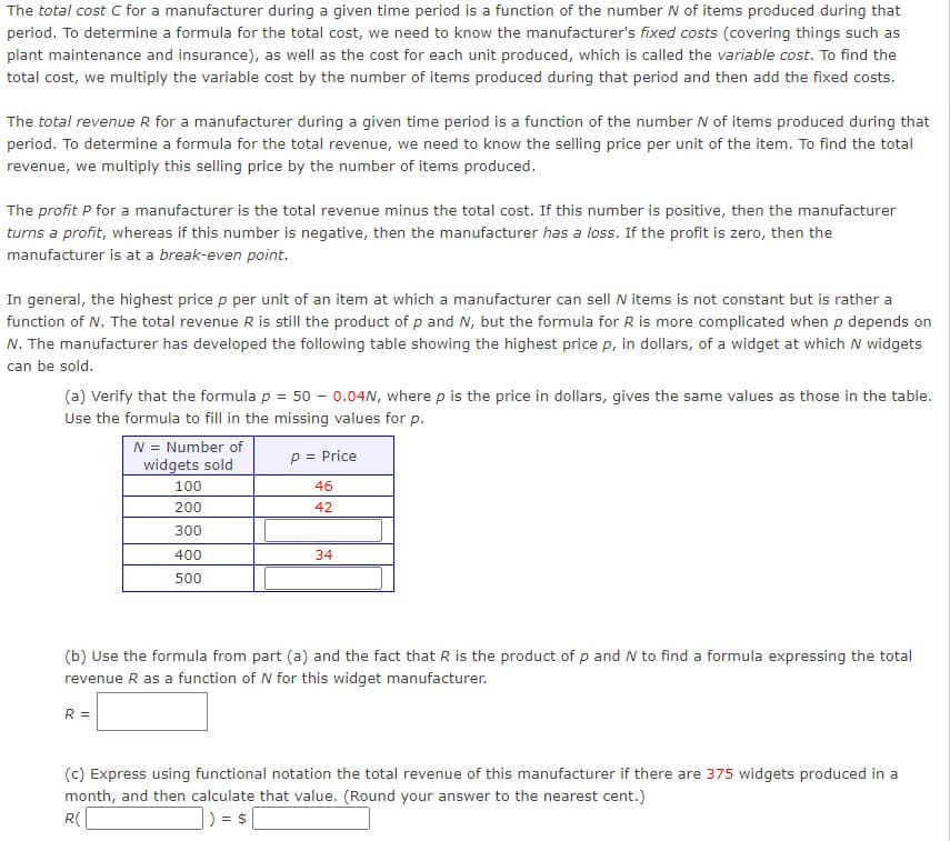 The total cost C for a manufacturer during a given time period is a function of the number N of items produced during that
period. To determine a formula for the total cost, we need to know the manufacturer's fixed costs (covering things such as
plant maintenance and insurance), as well as the cost for each unit produced, which is called the variable cost. To find the
total cost, we multiply the variable cost by the number of items produced during that period and then add the fixed costs.
The total revenue R for a manufacturer during a given time period is a function of the number N of items produced during that
period. To determine a formula for the total revenue, we need to know the selling price per unit of the item. To find the total
revenue, we multiply this selling price by the number of items produced.
The profit P for a manufacturer is the total revenue minus the total cost. If this number is positive, then the manufacturer
turns a profit, whereas if this number is negative, then the manufacturer has a loss. If the profit is zero, then the
manufacturer is at a break-even point.
In general, the highest price p per unit of an item at which a manufacturer can sell N items is not constant but is rather a
function of N. The total revenue R is still the product of p and N, but the formula for R is more complicated when p depends on
N. The manufacturer has developed the following table showing the highest price p, in dollars, of a widget at which N widgets
can be sold.
(a) Verify that the formula p = 50 - 0.04N, where p is the price in dollars, gives the same values as those in the table.
Use the formula to fill in the missing values for p.
N = Number of
widgets sold
p = Price
100
46
200
42
300
400
34
500
(b) Use the formula from part (a) and the fact that R is the product of p and N to find a formula expressing the total
revenue R as a function of N for this widget manufacturer.
R =
(c) Express using functional notation the total revenue of this manufacturer if there are 375 widgets produced in a
month, and then calculate that value. (Round your answer to the nearest cent.)
R(
