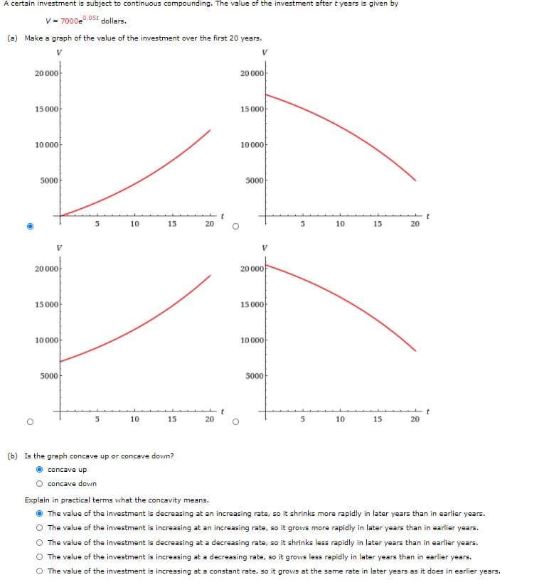 A certain investment is subject to continuous compounding. The value of the investment after t years is given by
V = 7000e"
0.05t dollars.
(a) Make a graph of the value of the investment over the first 20 years.
20 000
20 000
15 000
15 000-
10 000-
10000-
5000
5000
10
15
20
5
10
15
20
20 000
20 000
15 000
15 000
10 000
1000아
5000
5000
5
10
15
20
10
15
20
(b) Is the graph concave up or concave dovwn?
concave up
O concave down
Explain in practical terms what the concavity means.
The value of the investment is decreasing at an increasing rate, so it shrinks more rapidly in later years than in earlier years.
The value of the investment is increasing at an increasing rate, so it grows more rapidly in later years than in earlier years.
The value of the investment is decreasing at a decreasing rate, so it shrinks less rapidly in later years than in earlier years.
O The value of the investment is increasing at a decreasing rate, so it grows less rapidly in later years than in earlier years.
O The value of the investment is increasing at a constant rate, so it grows at the same rate in later years as it does in earlier years.
