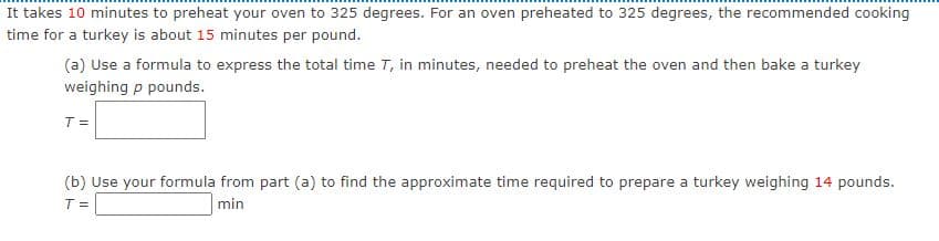 It takes 10 minutes to preheat your oven to 325 degrees. For an oven preheated to 325 degrees, the recommended cooking
time for a turkey is about 15 minutes per pound.
(a) Use a formula to express the total time T, in minutes, needed to preheat the oven and then bake a turkey
weighing p pounds.
T =
(b) Use your formula from part (a) to find the approximate time required to prepare a turkey weighing 14 pounds.
T =
min
