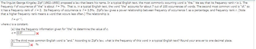 The linguist George Kingsley Zipf (1902-1950) proposed a law that bears his name. In a typical English text, the most commonly occurring word is "the." We say that its frequency rankris 1. The
frequency f of occurrence of "the" is about f= 7%. That is, in a typical English text, the word "the" accounts for about 7 out of 100 occurrences of words. The second most common word is "of," so
it has a frequency rank of r= 2. Its frequency of occurrence is f= 3.5%. Zipf's law gives a power relationship between frequency of occurrence f, as a percentage, and frequency rank r. (Note
that a higher frequency rank means a word that occurs less often.) The relationship is
f = c,
where c is a constant.
(a) Use the frequency information given for "the" to determine the value of c.
C= 0.07
(6) The third most common English word is "and." According to Zipf's law, what is the frequency of this word in a typical English text? Round your answier to one decimal place.
2
x %
