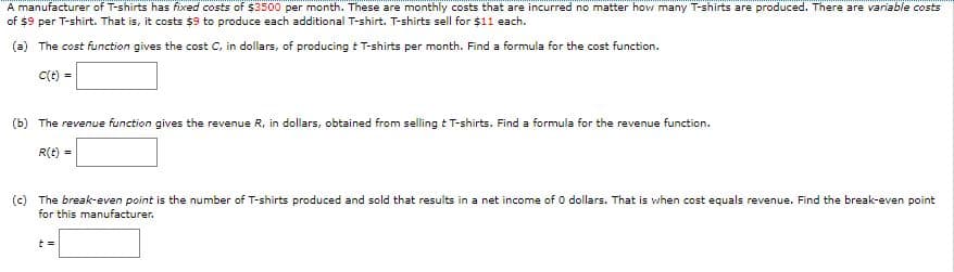 A manufacturer of T-shirts has fixed costs of $3500 per month. These are monthly costs that are incurred no matter how many T-shirts are produced. There are variable costs
of $9 per T-shirt. That is, it costs $9 to produce each additional T-shirt. T-shirts sell for $11 each.
(a) The cost function gives the cost C, in dollars, of producing t T-shirts per month. Find a formula for the cost function.
C(t) =
(b) The revenue function gives the revenue R, in dollars, obtained from selling t T-shirts. Find a formula for the revenue function.
R(t) =
(c) The break-even point is the number of T-shirts produced and sold that results in a net income of 0 dollars. That is when cost equals revenue. Find the break-even point
for this manufacturer.
