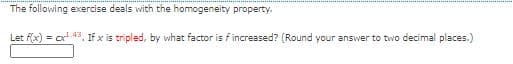 The following exercise deals with the homogeneity property.
Let f(x) = cx 43, If x is tripled, by what factor is f increased? (Round your answer to two decimal places.)
